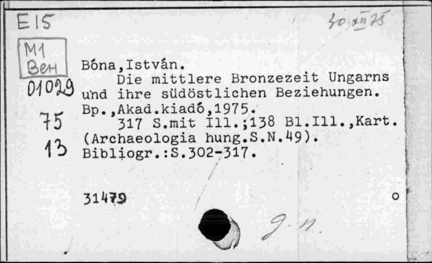 ﻿N1 Зе* 01054
15
1Ъ
Bôna,Istvân.
Die mittlere Bronzezeit Ungarns und ihre südöstlichen Beziehungen. Bp.,Akad.kiado,1975.
317 S.mit Ill.;138 Bl.Ill.,Kart (Archaeologia hung.S.N.49). Bibliogr.:S.302-317.
ЗІТО